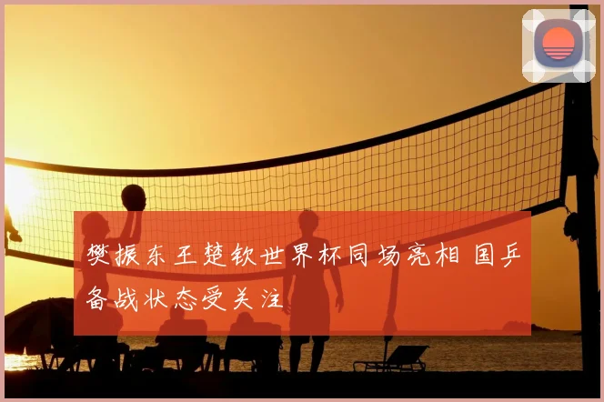 樊振东王楚钦世界杯同场亮相 国乒备战状态受关注