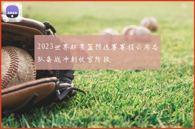 2023世界杯男篮预选赛赛程公布各队备战冲刺收官阶段