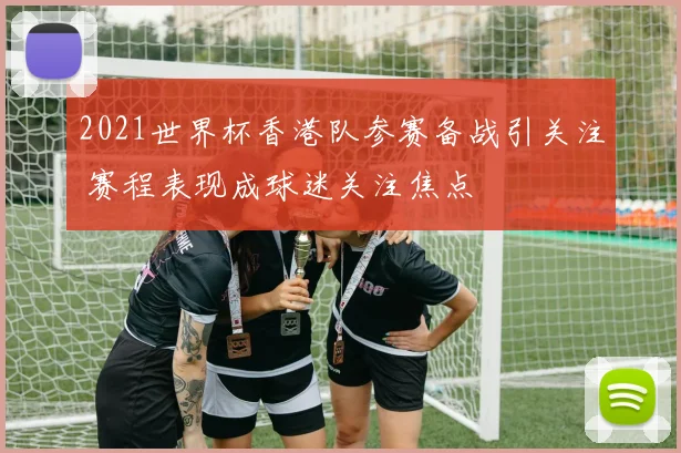2021世界杯香港队参赛备战引关注 赛程表现成球迷关注焦点