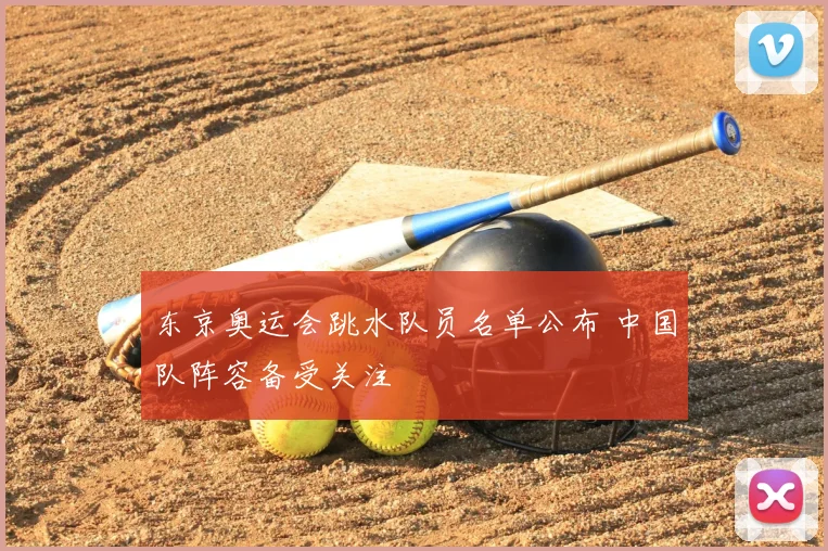 东京奥运会跳水队员名单公布 中国队阵容备受关注
