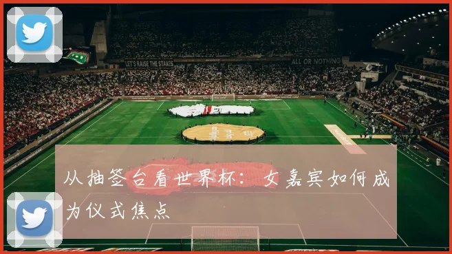 从抽签台看世界杯:女嘉宾如何成为仪式焦点