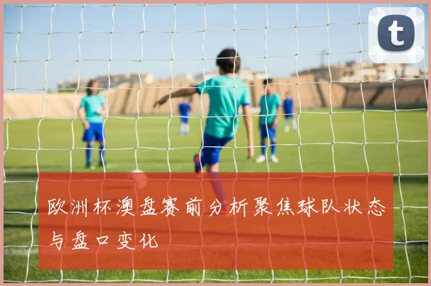 欧洲杯澳盘赛前分析聚焦球队状态与盘口变化