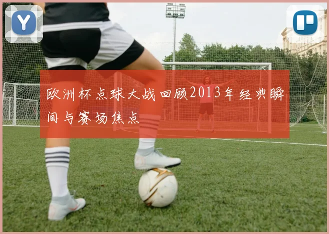 欧洲杯点球大战回顾2013年经典瞬间与赛场焦点