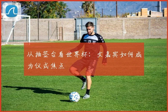 从抽签台看世界杯:女嘉宾如何成为仪式焦点