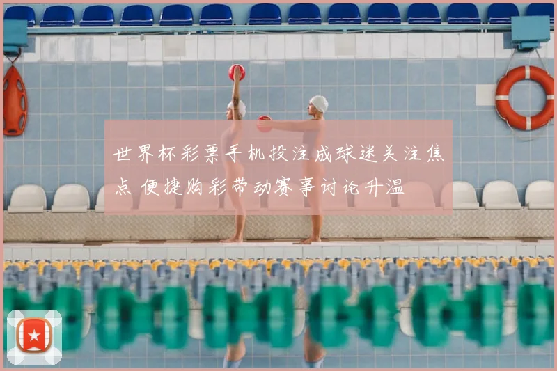 世界杯彩票手机投注成球迷关注焦点 便捷购彩带动赛事讨论升温