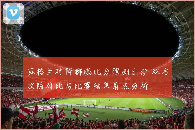 苏格兰对阵挪威比分预测出炉 双方攻防对比与比赛结果看点分析