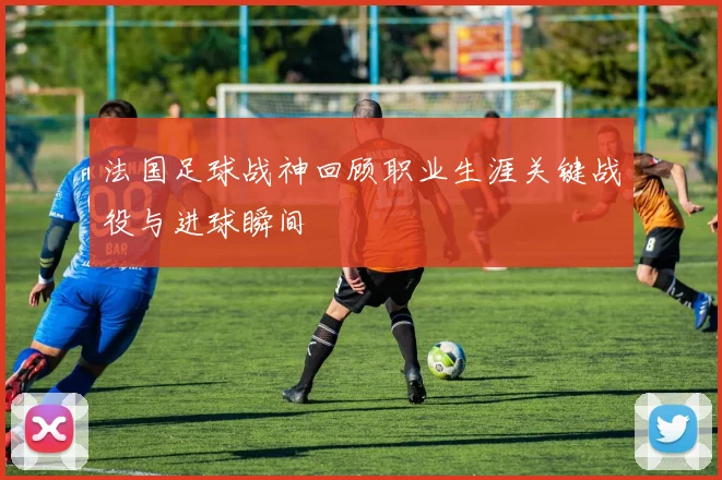 法国足球战神回顾职业生涯关键战役与进球瞬间