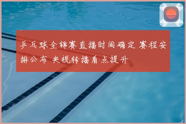 乒乓球全锦赛直播时间确定 赛程安排公布 央视转播看点提升