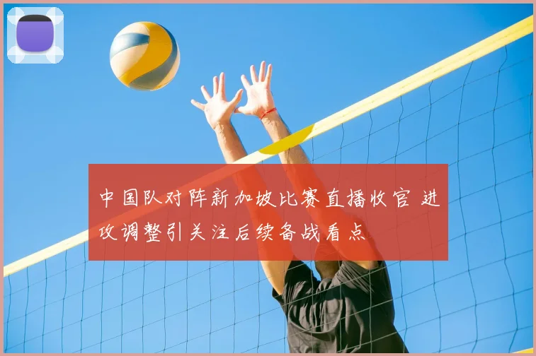 中国队对阵新加坡比赛直播收官 进攻调整引关注后续备战看点