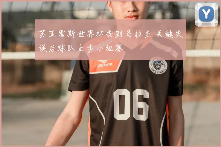 苏亚雷斯世界杯告别乌拉圭 关键失误后球队止步小组赛