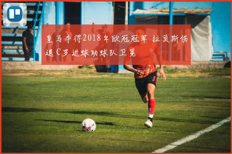 皇马夺得2018年欧冠冠军 拉莫斯伤退 C罗进球助球队卫冕