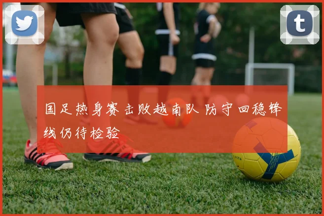 国足热身赛击败越南队 防守回稳锋线仍待检验