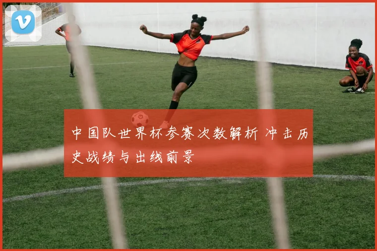 中国队世界杯参赛次数解析 冲击历史战绩与出线前景