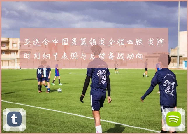 亚运会中国男篮领奖全程回顾 奖牌时刻细节表现与后续备战动向