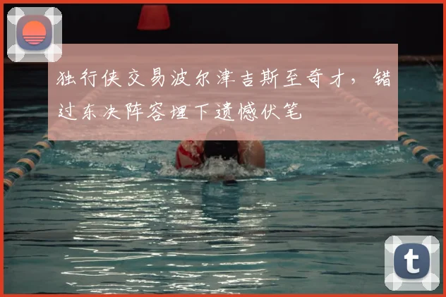 独行侠交易波尔津吉斯至奇才，错过东决阵容埋下遗憾伏笔