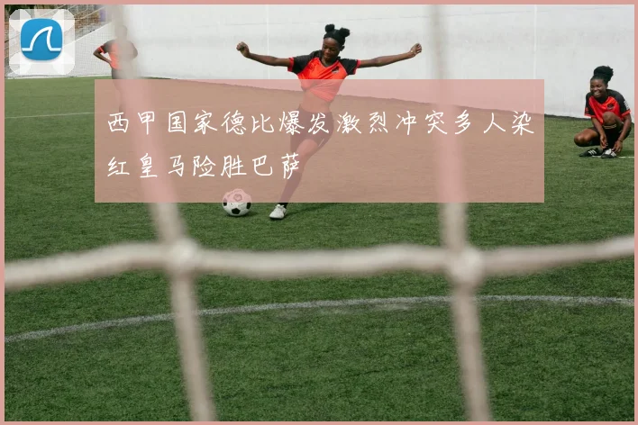 西甲国家德比爆发激烈冲突多人染红皇马险胜巴萨