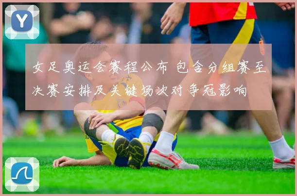 女足奥运会赛程公布 包含分组赛至决赛安排及关键场次对争冠影响