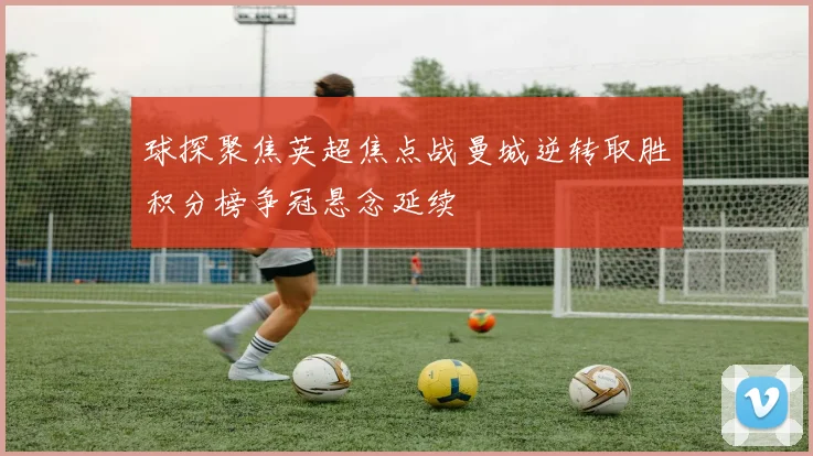 球探聚焦英超焦点战曼城逆转取胜积分榜争冠悬念延续