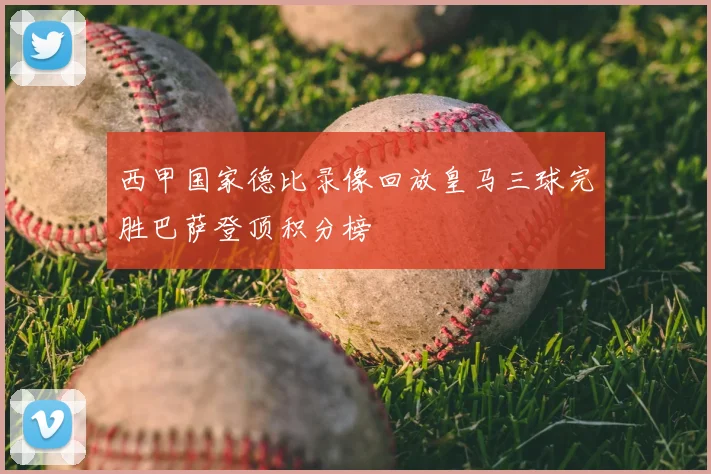 西甲国家德比录像回放皇马三球完胜巴萨登顶积分榜