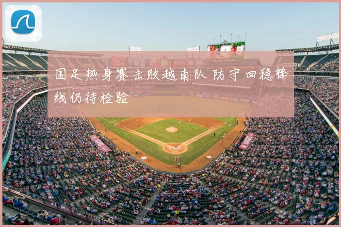 国足热身赛击败越南队 防守回稳锋线仍待检验