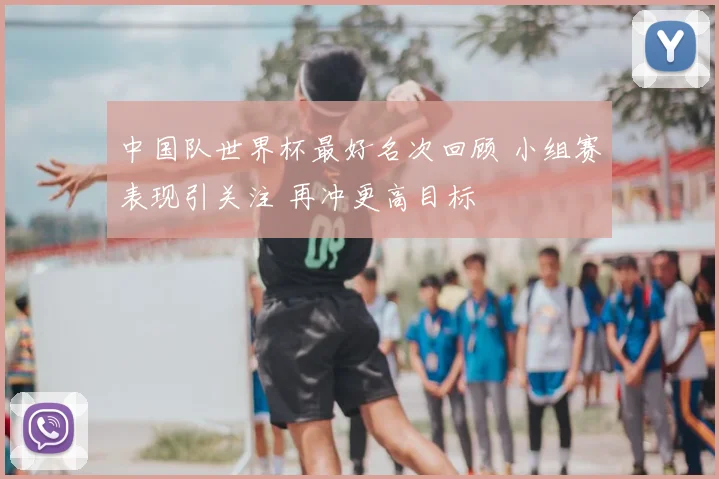 中国队世界杯最好名次回顾 小组赛表现引关注 再冲更高目标