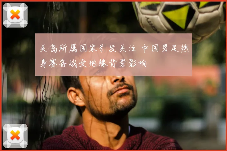 关岛所属国家引发关注 中国男足热身赛备战受地缘背景影响