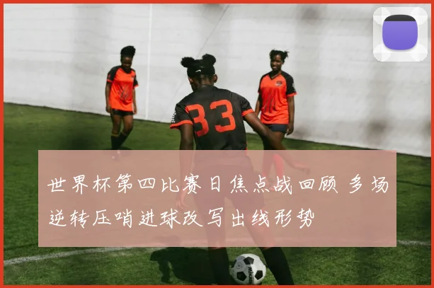 世界杯第四比赛日焦点战回顾 多场逆转压哨进球改写出线形势
