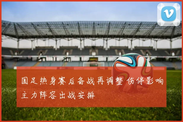 国足热身赛后备战再调整 伤停影响主力阵容出战安排