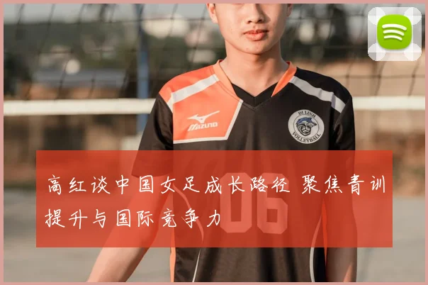 高红谈中国女足成长路径 聚焦青训提升与国际竞争力
