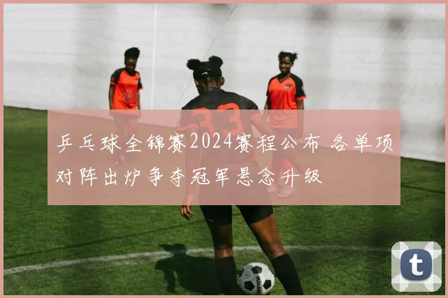 乒乓球全锦赛2024赛程公布 各单项对阵出炉争夺冠军悬念升级