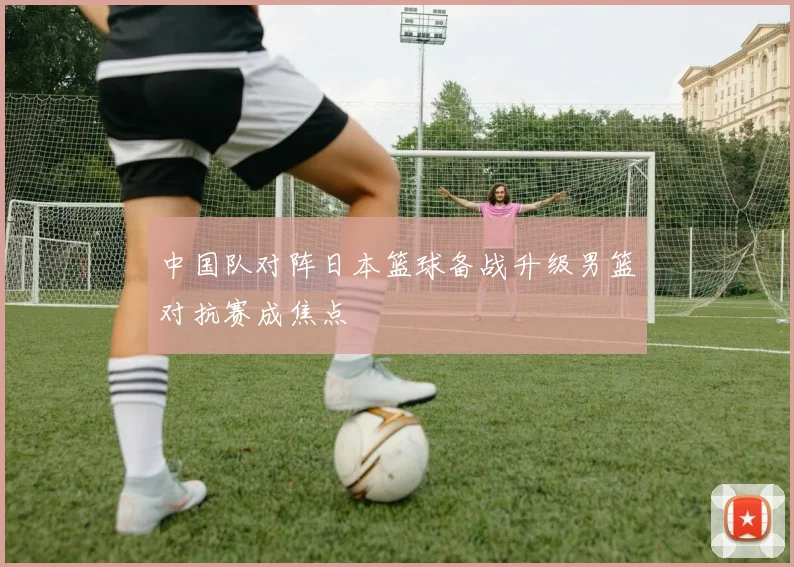 中国队对阵日本篮球备战升级男篮对抗赛成焦点