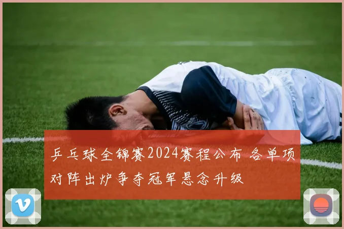 乒乓球全锦赛2024赛程公布 各单项对阵出炉争夺冠军悬念升级