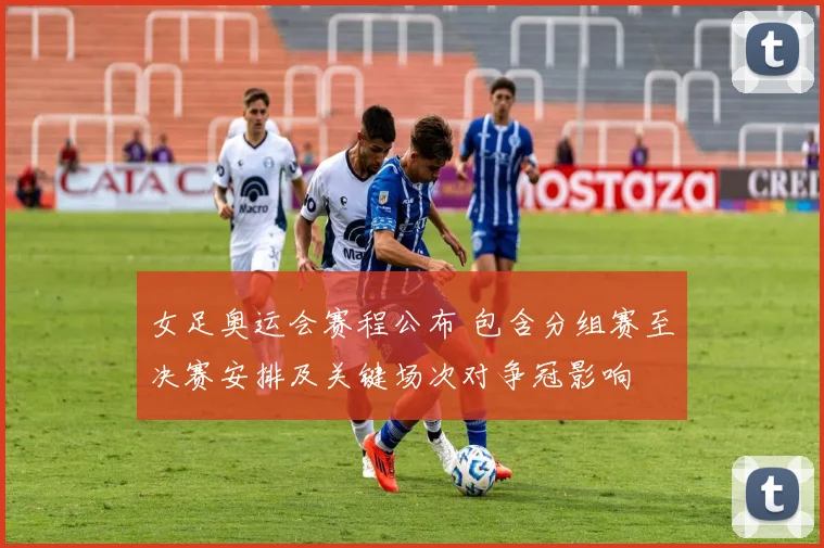 女足奥运会赛程公布 包含分组赛至决赛安排及关键场次对争冠影响