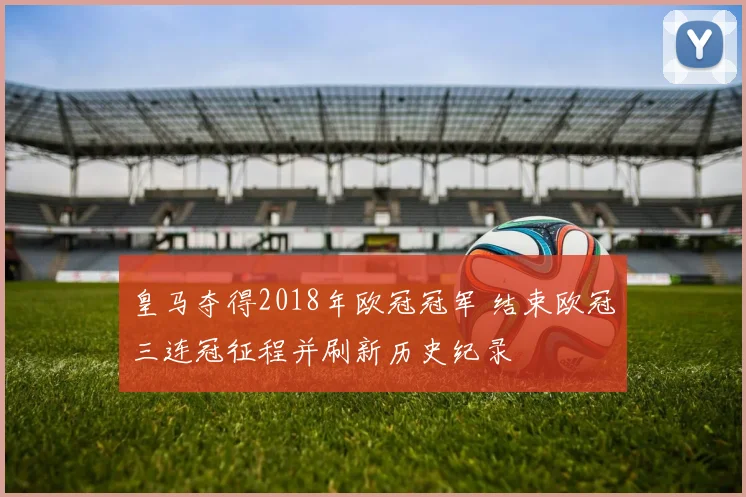 皇马夺得2018年欧冠冠军 结束欧冠三连冠征程并刷新历史纪录