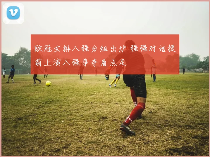 欧冠女排八强分组出炉 强强对话提前上演八强争夺看点足