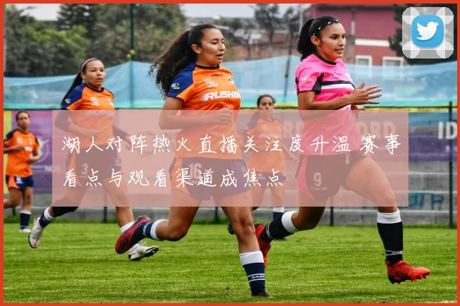 湖人对阵热火直播关注度升温 赛事看点与观看渠道成焦点