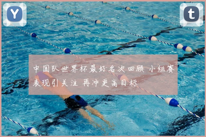中国队世界杯最好名次回顾 小组赛表现引关注 再冲更高目标