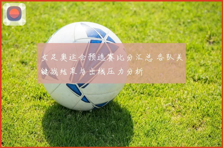 女足奥运会预选赛比分汇总 各队关键战结果与出线压力分析
