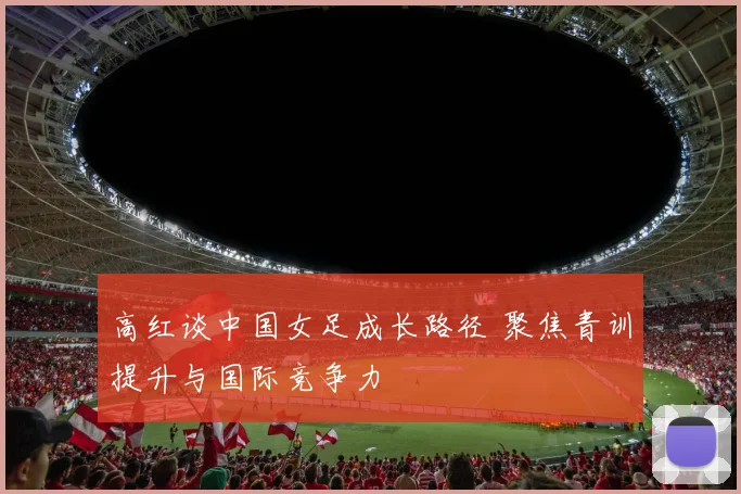 高红谈中国女足成长路径 聚焦青训提升与国际竞争力
