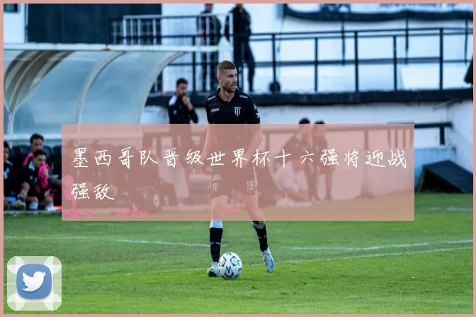 墨西哥队晋级世界杯十六强将迎战强敌