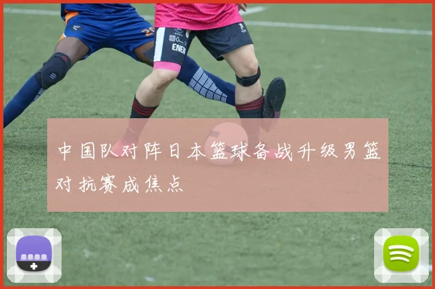中国队对阵日本篮球备战升级男篮对抗赛成焦点