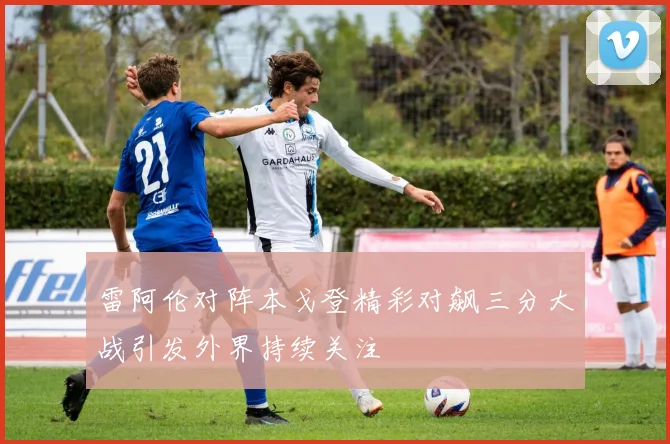 雷阿伦对阵本戈登精彩对飙三分大战引发外界持续关注