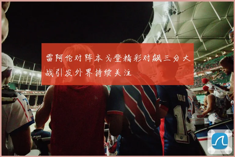雷阿伦对阵本戈登精彩对飙三分大战引发外界持续关注