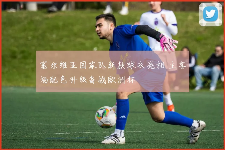 塞尔维亚国家队新款球衣亮相 主客场配色升级备战欧洲杯