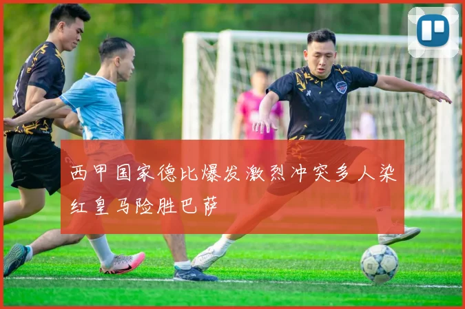 西甲国家德比爆发激烈冲突多人染红皇马险胜巴萨
