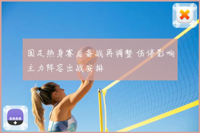 国足热身赛后备战再调整 伤停影响主力阵容出战安排
