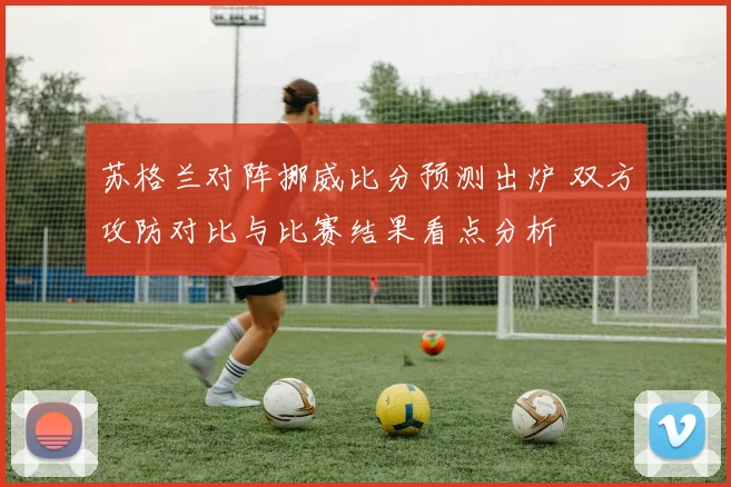 苏格兰对阵挪威比分预测出炉 双方攻防对比与比赛结果看点分析