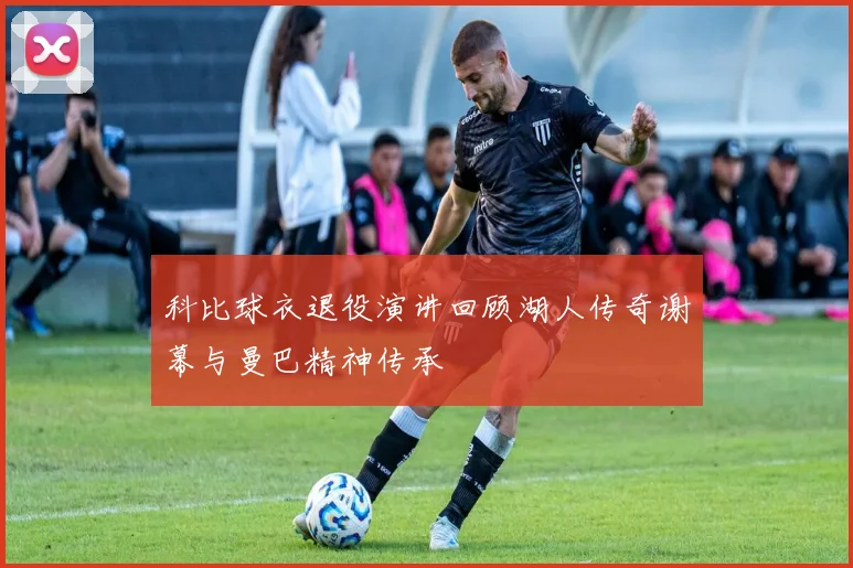 科比球衣退役演讲回顾湖人传奇谢幕与曼巴精神传承