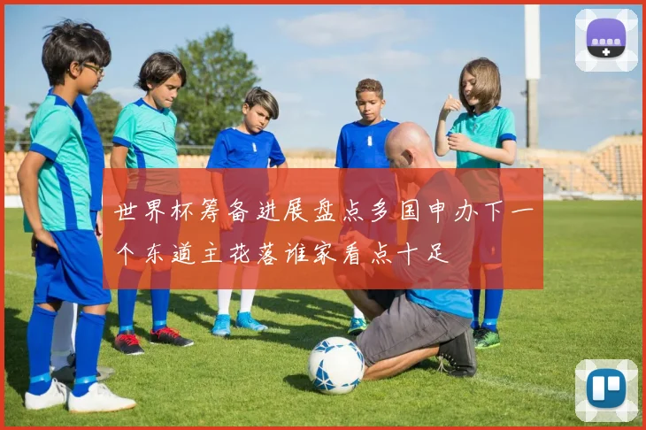 世界杯筹备进展盘点多国申办下一个东道主花落谁家看点十足