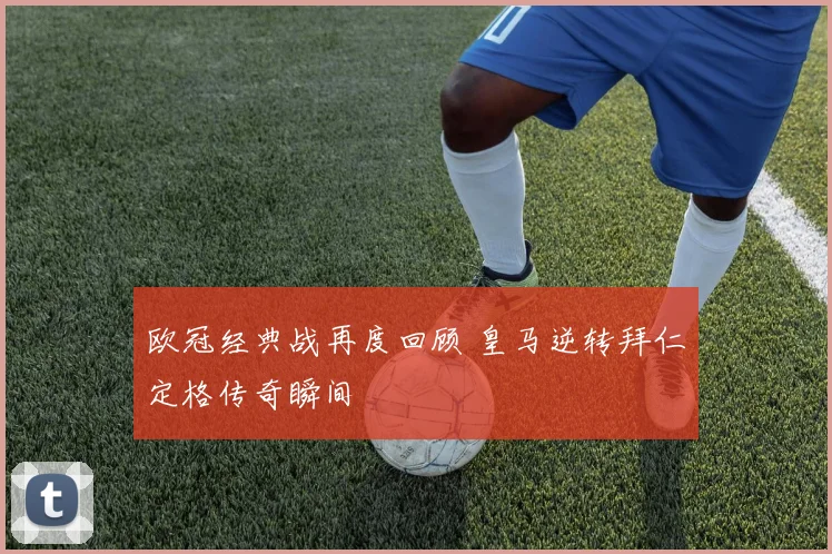 欧冠经典战再度回顾 皇马逆转拜仁定格传奇瞬间